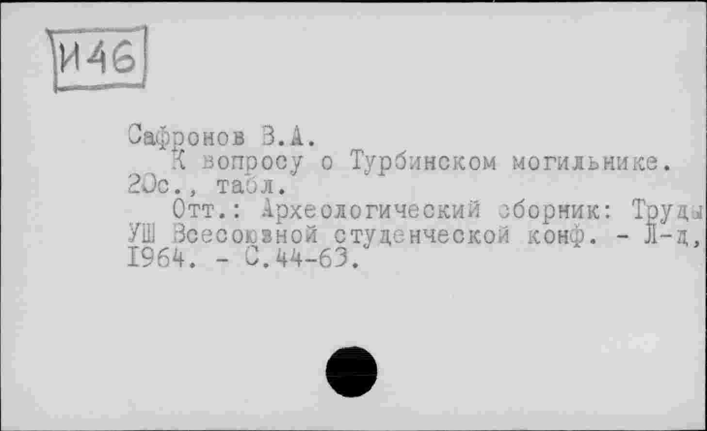 ﻿Сафронов З.А.
д вопросу о Турбинском могильнике. 2üc., табл.
Отт.: Археологический сборник: Трупа УШ Всесоюзной студенческой конф. - Jl-д. 1964. _ С.44-63.